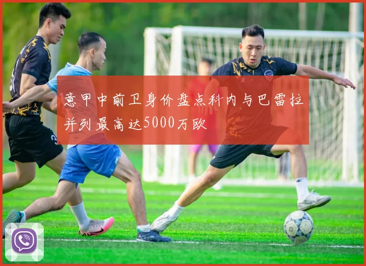 意甲中前卫身价盘点科内与巴雷拉并列最高达5000万欧