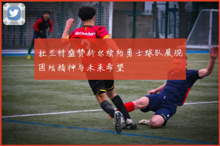 杜兰特盛赞科尔续约勇士球队展现团结精神与未来希望