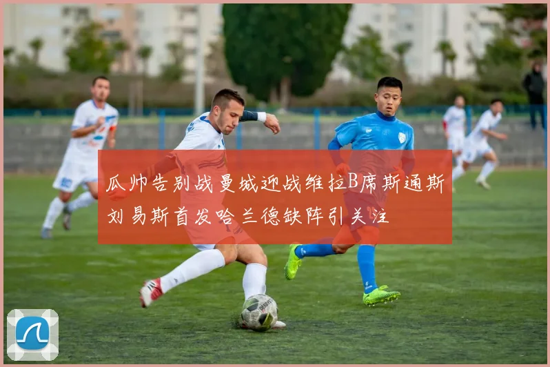 瓜帅告别战曼城迎战维拉B席斯通斯刘易斯首发哈兰德缺阵引关注