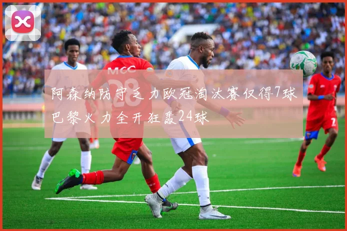 阿森纳防守乏力欧冠淘汰赛仅得7球巴黎火力全开狂轰24球