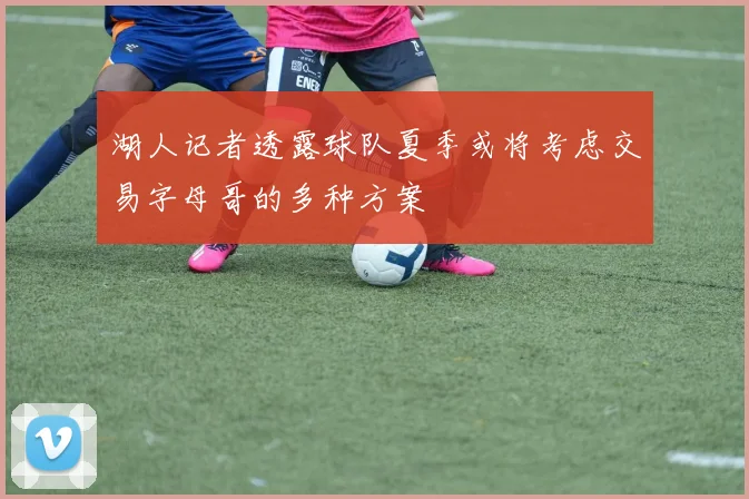 湖人记者透露球队夏季或将考虑交易字母哥的多种方案