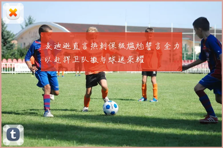 麦迪逊直言热刺保级尴尬誓言全力以赴捍卫队徽与球迷荣耀