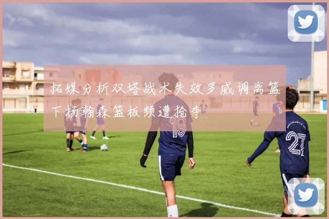 拓媒分析双塔战术失效罗威调离篮下杨瀚森篮板频遭抢夺
