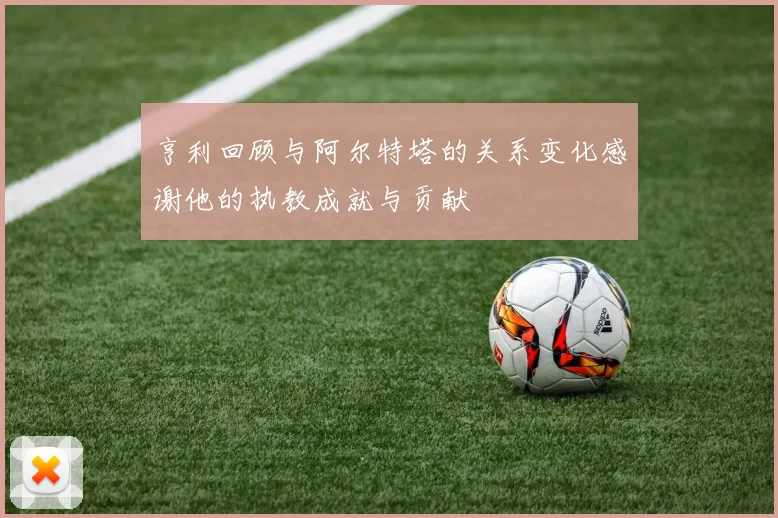 亨利回顾与阿尔特塔的关系变化感谢他的执教成就与贡献