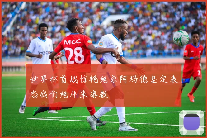 世界杯首战惊艳绝杀阿玛德坚定表态我们绝非来凑数